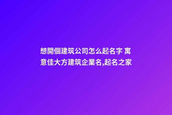 想開個建筑公司怎么起名字 寓意佳大方建筑企業名,起名之家-第1張-公司起名-玄機派
